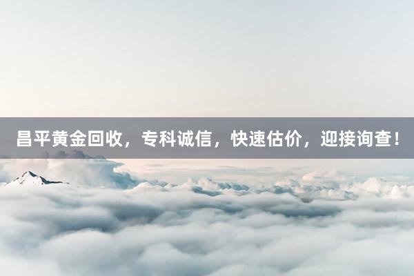 昌平黄金回收，专科诚信，快速估价，迎接询查！